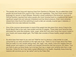  The people who live long and vigorous lives from Sardinia to Okinawa, the so-called blue zone 
people eat local foods from yogurt to fish, fruits and vegetables. They don't have words in their 
language for cancer or heart disease. Recently a study published in the American Journal of 
Clinical Nutrition reported that native people who have reverted back to a traditional diet report 
significant weight lost and reduced cholesterol and low blood pressure. Even more amazing 
researchers have found that switching to such a diet can actually reverse type 2 diabetes, a 
disease that once was believed incurable. 
 One of the common denominator in most of the weight lost diet plans from Jenny Craig to the 
South Beach Diet is low carb, lean protein and lots of veggies. These diets work because they 
eliminated the carbs like potatoes, soda, sugar, white flour and other foods that cause a spike in 
your insulin and cause weight gain. The Paleo diet consists of these healthy weight reduction 
foods. 
 So what does that mean to you and me? Well for me it is obvious; a diet similar to a diet 
consumed by our early ancestors is the right way to go. There is a lot of hype about the Paleo 
Diet but really it is very simple eating meat, fish, eggs, nuts, seeds, fruits and veggies that are 
ideally grown and organic is a healthy and disease preventive diet that anyone can follow. True 
you have to give up some foods, but a lot less than say a vegan and certainly less than a raw 
food diet. I know for me it has made a great difference in my health. Hopefully these three big 
reasons will convince you to "go native" and try the Paleo Diet 
31 
 