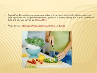  Coach Pete Turner believes you deserve to live a vibrant and pain free life. He has overcome 
back injury, pain and surgery and at sixty-six years old is strong, healthy and fit. Find out how he 
did it and how you can too by Clicking Here 
 Article Source: http://EzineArticles.com/?expert=Pete_A_Turner 
32 
 