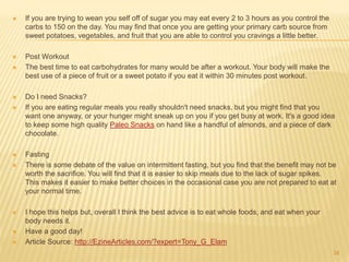  If you are trying to wean you self off of sugar you may eat every 2 to 3 hours as you control the 
carbs to 150 on the day. You may find that once you are getting your primary carb source from 
sweet potatoes, vegetables, and fruit that you are able to control you cravings a little better. 
 Post Workout 
 The best time to eat carbohydrates for many would be after a workout. Your body will make the 
best use of a piece of fruit or a sweet potato if you eat it within 30 minutes post workout. 
 Do I need Snacks? 
 If you are eating regular meals you really shouldn't need snacks, but you might find that you 
want one anyway, or your hunger might sneak up on you if you get busy at work. It's a good idea 
to keep some high quality Paleo Snacks on hand like a handful of almonds, and a piece of dark 
chocolate. 
 Fasting 
 There is some debate of the value on intermittent fasting, but you find that the benefit may not be 
worth the sacrifice. You will find that it is easier to skip meals due to the lack of sugar spikes. 
This makes it easier to make better choices in the occasional case you are not prepared to eat at 
your normal time. 
 I hope this helps but, overall I think the best advice is to eat whole foods, and eat when your 
body needs it. 
 Have a good day! 
 Article Source: http://EzineArticles.com/?expert=Tony_G_Elam 
34 
 
