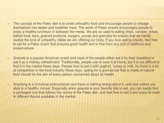  The concept of the Paleo diet is to avoid unhealthy food and encourage people to indulge 
themselves into tastier and healthier meal. The world of Paleo snacks encourages people to 
enjoy a healthy luncheon in between the meals. We are so used to eating chips, candies, jellies, 
baked food, bars, grained products, burgers, pizzas and granolas for snacks that we hardly 
realize the kind of unhealthy nibble we are offering our body. If you love eating snacks, feel free 
to opt for a Paleo snack that ensures good health and is free from any sort of additives and 
preservatives. 
 Granola is a popular American snack and most of the people either eat it for their breakfast or 
eat it as a midday refreshment. Traditionally, people use to cook it at home, but it is not difficult to 
find it in the market these days. People love to eat it with yoghurt, honey or milk. As there is a lot 
of competition in the food industry these days, opting for a granola bar that is made of natural 
food should be the aim of every person concerned about its health. 
 Snacking is a Universal phenomenon and there is nothing wrong about it, until and unless you 
stick to a healthy morsel. Especially when granola is your favorite bite to eat, you can easily find 
a packaged one that follows the norms of the Paleo diet. Just feel free to eat it and enjoy its taste 
in different flavors available in the market. 
36 
 