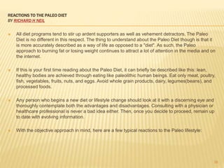 REACTIONS TO THE PALEO DIET 
BY RICHARD H NEIL 
 All diet programs tend to stir up ardent supporters as well as vehement detractors. The Paleo 
Diet is no different in this respect. The thing to understand about the Paleo Diet though is that it 
is more accurately described as a way of life as opposed to a "diet". As such, the Paleo 
approach to burning fat or losing weight continues to attract a lot of attention in the media and on 
the internet. 
 If this is your first time reading about the Paleo Diet, it can briefly be described like this: lean, 
healthy bodies are achieved through eating like paleolithic human beings. Eat only meat, poultry, 
fish, vegetables, fruits, nuts, and eggs. Avoid whole grain products, dairy, legumes(beans), and 
processed foods. 
 Any person who begins a new diet or lifestyle change should look at it with a discerning eye and 
thoroughly contemplate both the advantages and disadvantages. Consulting with a physician or 
healthcare professional is never a bad idea either. Then, once you decide to proceed, remain up 
to date with evolving information. 
 With the objective approach in mind, here are a few typical reactions to the Paleo lifestyle: 
38 
 