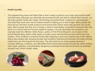  Health benefits 
 The greatest thing about the Paleo Diet is that it really is great for your body and overall health 
and well being. Because you eliminate all processed foods and stick to natural food choices, you 
will enjoy greater health and vitality. Eliminating processed foods, hi-glycemic carbohydrates, 
and trans-fatty acids also has the added benefit of helping you to lose weight. Many people will 
even tell you that their results confound and amaze their Doctor when they get their lab results 
back. Many people find they are no longer a slave to prescription medications because their diet, 
which is in accord with the humans digestive system, not only eliminates the symptoms, but 
naturally heals the affliction. Mark Sisson, author of The Primal Blueprint, and creator of the 
primal lifestyle Blog, Mark's Daily Apple, provides many documented success stories from his 
readers. They all attest to amazing results after adopting a cave man inspired way of life. Mark's 
blog is also loaded with amazing recipes that transform calorie-bomb favorites into paleo-friendly 
meals that even the fussiest kid will enjoy. The diet works for so many people because it 
includes delicious, nutritious, and affordable food choices that humans should eat, while omitting 
man-made, addictive, and potentially dangerous processed foods that we all know we probably 
shouldn't eat. Kinda' simple, really. 
4 
 