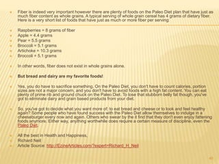  Fiber is indeed very important however there are plenty of foods on the Paleo Diet plan that have just as 
much fiber content as whole grains. A typical serving of whole grain cereal has 4 grams of dietary fiber. 
Here is a very short list of foods that have just as much or more fiber per serving: 
 Raspberries = 8 grams of fiber 
 Apple = 4.4 grams 
 Pear = 5.5 grams 
 Broccoli = 5.1 grams 
 Artichoke = 10.3 grams 
 Broccoli = 5.1 grams 
 In other words, fiber does not exist in whole grains alone. 
 But bread and dairy are my favorite foods! 
 Yes, you do have to sacrifice something. On the Paleo Diet, you don't have to count calories, portion 
sizes are not a major concern, and you don't have to avoid foods with a high fat content. You can eat 
plenty of prime rib and ground chuck on the Paleo Diet. To lose that stubborn belly fat though, you've 
got to eliminate dairy and grain based products from your diet. 
 So, you've got to decide what you want more of: to eat bread and cheese or to look and feel healthy 
again? Some people who have found success with the Paleo Diet allow themselves to indulge in a 
cheeseburger every now and again. Others who swear by the it find that they don't even enjoy fattening 
foods anymore. Either way, anything worthwhile does require a certain measure of discipline, even the 
Paleo Diet. 
 All the best in Health and Happiness, 
 Richard Neil 
 Article Source: http://EzineArticles.com/?expert=Richard_H_Neil 
40 
 