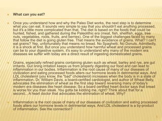  What can you eat? 
 Once you understand how and why the Paleo Diet works, the next step is to determine 
what you can eat. It sounds very simple to say that you shouldn't eat anything processed, 
but it's a little more complicated than that. The diet is based on the foods that could be 
hunted, fished, and gathered during the Paleolithic era (meat, fish, shellfish, eggs, tree 
nuts, vegetables, roots, fruits, and berries). One of the biggest challenges faced by many 
that follow the diet is going gluten free. That means the avoidance of grains. What? I can't 
eat grains? Yep, unfortunately that means no bread. No Spaghetti. No Donuts. Admittedly, 
it is a shock at first. But once you understand how harmful wheat and processed grains 
can be to your digestive system, it's easy to understand why many of the modern era 
diseases we suffer with today are a direct result of ingesting domesticated grains. 
 Grains, especially refined grains containing gluten such as wheat, barley and rye, are gut 
irritants. Gut lining irritation keeps us from properly digesting our food and can lead to 
inflammation in our bodies. Inflammation is the root cause of many of our diseases of 
civilization and eating processed foods alters our hormone levels in detrimental ways. And 
LDL cholesterol (you know, the "bad" cholesterol) increases when the body is in a state of 
inflammation. Dr. William Davis, a board-certified cardiologist, and author of Wheat Belly, 
advocates the elimination of wheat as the first step toward reversing many of today's 
modern era diseases like heart disease. So a board certified heart doctor says that bread 
is worse for you than steak. You gotta be kidding me, right? Think about that for a 
second... A heart doctor that advocates the elimination of wheat. Why? 
 Inflammation is the root cause of many of our diseases of civilization and eating processed 
foods alters our hormone levels in detrimental ways. And LDL cholesterol is a by-product 
of inflammation. See the connection? 
5 
 