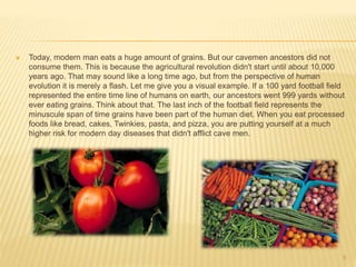  Today, modern man eats a huge amount of grains. But our cavemen ancestors did not 
consume them. This is because the agricultural revolution didn't start until about 10,000 
years ago. That may sound like a long time ago, but from the perspective of human 
evolution it is merely a flash. Let me give you a visual example. If a 100 yard football field 
represented the entire time line of humans on earth, our ancestors went 999 yards without 
ever eating grains. Think about that. The last inch of the football field represents the 
minuscule span of time grains have been part of the human diet. When you eat processed 
foods like bread, cakes, Twinkies, pasta, and pizza, you are putting yourself at a much 
higher risk for modern day diseases that didn't afflict cave men. 
6 
 