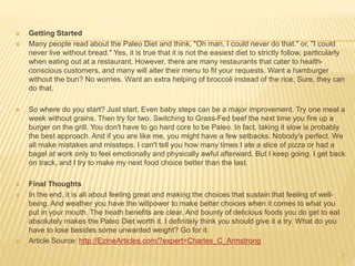  Getting Started 
 Many people read about the Paleo Diet and think, "Oh man, I could never do that." or, "I could 
never live without bread." Yes, it is true that it is not the easiest diet to strictly follow, particularly 
when eating out at a restaurant. However, there are many restaurants that cater to health-conscious 
customers, and many will alter their menu to fit your requests. Want a hamburger 
without the bun? No worries. Want an extra helping of broccoli instead of the rice. Sure, they can 
do that. 
 So where do you start? Just start. Even baby steps can be a major improvement. Try one meal a 
week without grains. Then try for two. Switching to Grass-Fed beef the next time you fire up a 
burger on the grill. You don't have to go hard core to be Paleo. In fact, taking it slow is probably 
the best approach. And if you are like me, you might have a few setbacks. Nobody's perfect. We 
all make mistakes and missteps. I can't tell you how many times I ate a slice of pizza or had a 
bagel at work only to feel emotionally and physically awful afterward. But I keep going. I get back 
on track, and I try to make my next food choice better than the last. 
 Final Thoughts 
 In the end, it is all about feeling great and making the choices that sustain that feeling of well-being. 
And weather you have the willpower to make better choices when it comes to what you 
put in your mouth. The heath benefits are clear. And bounty of delicious foods you do get to eat 
absolutely makes the Paleo Diet worth it. I definitely think you should give it a try. What do you 
have to lose besides some unwanted weight? Go for it. 
 Article Source: http://EzineArticles.com/?expert=Charles_C_Armstrong 
7 
 