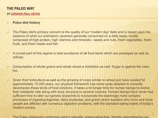 THE PALEO WAY 
BY CONRAD PAUL HEYNS 
 Paleo diet history 
 The Paleo diet's primary concern is the quality of our 'modern day' diets and is based upon the 
essence of what our prehistoric cavemen generally consumed on a daily basis, mostly 
composed of high-protein, high vitamins and minerals - seeds and nuts, fresh vegetables, fresh 
fruits, and fresh meats and fish. 
 A crucial part of this regime is total avoidance of all food items which are packaged as well as 
refined. 
 Consumption of whole grains and whole wheat is forbidden as well. Sugar is against the rules 
too. 
 Given that horticulture as well as the growing of crops similar to wheat just have existed for 
approximately 10,000 years, our physical framework has never quite adapted to correctly 
decompose these kinds of food solutions. It takes a lot longer time for human beings to evolve 
their metabolic rate along with body structure to several routines. Human beings have never had 
sufficient time to alter our genetic blueprints to incorporate the seemingly more complex 
processes of ingesting legumes, dairy productss, and grains which explains why more and more 
people are afflicted with numerous digestion problems, with the standard eating habits of today's 
modern society. 
 The Paleo philosophy embraces eating naturally, preservative-free, thereby strengthening our 
8 
 