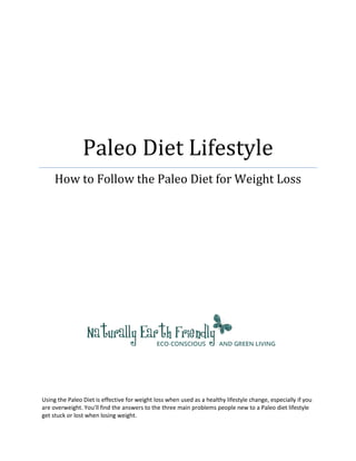 Paleo Diet Lifestyle
     How to Follow the Paleo Diet for Weight Loss




Using the Paleo Diet is effective for weight loss when used as a healthy lifestyle change, especially if you
are overweight. You’ll find the answers to the three main problems people new to a Paleo diet lifestyle
get stuck or lost when losing weight.
 