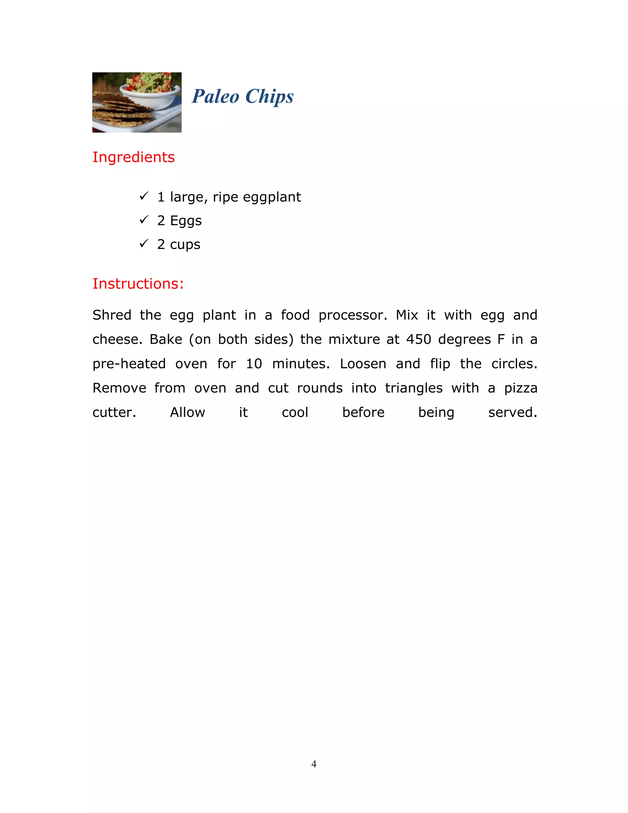 4
Ingredients
Paleo Chips
 1 large, ripe eggplant
 2 Eggs
 2 cups
Instructions:
Shred the egg plant in a food processor. Mix it with egg and
cheese. Bake (on both sides) the mixture at 450 degrees F in a
pre-heated oven for 10 minutes. Loosen and flip the circles.
Remove from oven and cut rounds into triangles with a pizza
cutter. Allow it cool before being served.
 