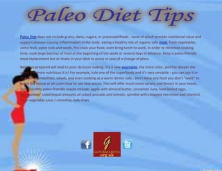Paleo Diet does not include grains, dairy, sugars, or processed foods - none of which provide nutritional value and
support disease-causing inflammation in the body. eating a healthy mix of organic safe meat, fresh vegetables,
some fruit, some nuts and seeds. Pre-cook your food, even bring lunch to work. In order to minimize cooking
time, cook large batches of food at the beginning of the week or several days in advance. Keep a paleo-friendly
meal replacement bar or shake in your desk or purse in case of a change of plans.
Being un-prepared will lead to poor decision making. Try a new vegetable, the more color, and the deeper the
color, the more nutritious it is! For example, kale one of the superfoods and it's very versatile - you can use it in
recipes for smoothies, salads, and even cooking as a warm dinner side.. Don't keep any food you don't "want" to
eat in the house at all.Learn how to use new spices. This will offer much more variety and flavors in your meals.
Some healthy paleo-friendly snacks include, apple with almond butter, cinnamon nuts, hard boiled eggs,
"Guacamole" salad (equal amounts of cubed avocado and tomato, sprinkle with chopped red onion and cilantro),
fresh vegetable juice / smoothie, kale chips
 