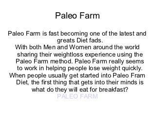 Paleo Farm
Paleo Farm is fast becoming one of the latest and
                    greats Diet fads.
  With both Men and Women around the world
   sharing their weightloss experience using the
  Paleo Farm method. Paleo Farm really seems
   to work in helping people lose weight quickly.
When people usually get started into Paleo Fram
  Diet, the first thing that gets into their minds is
        what do they will eat for breakfast?
                    PALEO FARM
 