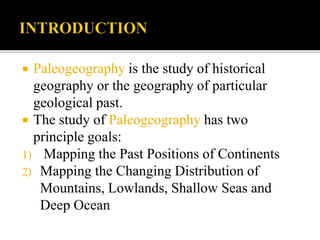  Paleogeography is the study of historical
geography or the geography of particular
geological past.
 The study of Paleogeography has two
principle goals:
1) Mapping the Past Positions of Continents
2) Mapping the Changing Distribution of
Mountains, Lowlands, Shallow Seas and
Deep Ocean
 