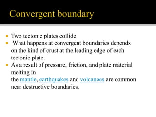  Two tectonic plates collide
 What happens at convergent boundaries depends
on the kind of crust at the leading edge of each
tectonic plate.
 As a result of pressure, friction, and plate material
melting in
the mantle, earthquakes and volcanoes are common
near destructive boundaries.
 