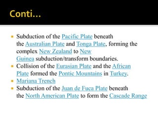  Subduction of the Pacific Plate beneath
the Australian Plate and Tonga Plate, forming the
complex New Zealand to New
Guinea subduction/transform boundaries.
 Collision of the Eurasian Plate and the African
Plate formed the Pontic Mountains in Turkey.
 Mariana Trench
 Subduction of the Juan de Fuca Plate beneath
the North American Plate to form the Cascade Range
 