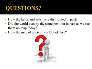  How the lands and seas were distributed in past?
 Did the world occupy the same position in past as we see
them on map today?
 How the map of ancient world look like?
 