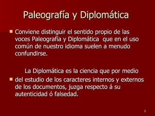 Paleografía y Diplomática  Conviene distinguir el sentido propio de las voces Paleografía y Diplomática  que en el uso común de nuestro idioma suelen a menudo confundirse. La Diplomática es la ciencia que por medio del estudio de los caracteres internos y externos de los documentos, juzga respecto á su autenticidad ó falsedad.  
