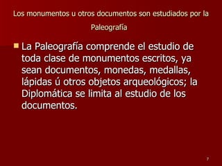 Los monumentos u otros documentos son estudiados por la Paleografía   La Paleografía comprende el estudio de toda clase de monumentos escritos, ya sean documentos, monedas, medallas, lápidas ú otros objetos arqueológicos; la Diplomática se limita al estudio de los documentos.  