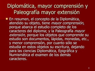 Diplomática, mayor comprensión y Paleografía mayor extensión  En resumen, el concepto de la Diplomática, atendido su objeto, tiene  mayor comprensión , porque abarca el estudio completo de los caracteres del diploma; y la Paleografía  mayor extensión , porque los objetos que comprende su estudio son documentos, lápidas, monedas, etc., y menor comprensión, por cuanto sólo se estudia en estos objetos su escritura, dejando para las ciencias Diplomática, Epigráfica y Numismática el examen de los demás caracteres. 