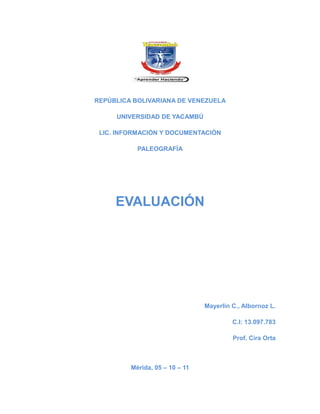 REPÚBLICA BOLIVARIANA DE VENEZUELA

     UNIVERSIDAD DE YACAMBÚ

 LIC. INFORMACIÓN Y DOCUMENTACIÓN

           PALEOGRAFÍA




     EVALUACIÓN




                                Mayerlin C., Albornoz L.

                                         C.I: 13.097.783

                                         Prof. Cira Orta



         Mérida, 05 – 10 – 11
 