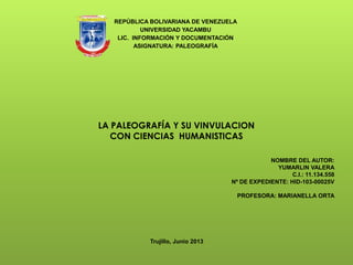 REPÚBLICA BOLIVARIANA DE VENEZUELA
UNIVERSIDAD YACAMBU
LIC. INFORMACIÓN Y DOCUMENTACIÓN
ASIGNATURA: PALEOGRAFÍA
NOMBRE DEL AUTOR:
YUMARLIN VALERA
C.I.: 11.134.558
Nº DE EXPEDIENTE: HID-103-00025V
PROFESORA: MARIANELLA ORTA
Trujillo, Junio 2013
LA PALEOGRAFÍA Y SU VINVULACION
CON CIENCIAS HUMANISTICAS
 