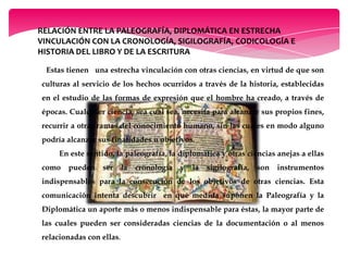 RELACIÓN ENTRE LA PALEOGRAFÍA, DIPLOMÁTICA EN ESTRECHA
VINCULACIÓN CON LA CRONOLOGÍA, SIGILOGRAFÍA, CODICOLOGÍA E
HISTORIA DEL LIBRO Y DE LA ESCRITURA
Estas tienen una estrecha vinculación con otras ciencias, en virtud de que son
culturas al servicio de los hechos ocurridos a través de la historia, establecidas
en el estudio de las formas de expresión que el hombre ha creado, a través de
épocas. Cualquier ciencia, sea cual sea, necesita para alcanzar sus propios fines,
recurrir a otras ramas del conocimiento humano, sin las cuales en modo alguno
podría alcanzar sus finalidades u objetivos.
En este sentido, la paleografía, la diplomática y otras ciencias anejas a ellas
como pueden ser la cronología y la sigilografía, son instrumentos
indispensables para la consecución de los objetivos de otras ciencias. Esta
comunicación intenta descubrir en qué medida suponen la Paleografía y la
Diplomática un aporte más o menos indispensable para éstas, la mayor parte de
las cuales pueden ser consideradas ciencias de la documentación o al menos
relacionadas con ellas.
 