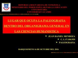  JUAN DANIEL MENDOZA
 C. I. 17.104.959
 PALEOGRAFIA
REPUBLICA BOLIVARIANA DE VENEZUELA
MINISTERIO DEL PODER POPULAR PARA LA EDUCACIÓN
UNIVERSITARIA
UNIVERSIDAD YACAMBU
LUGAR QUE OCUPA LA PALEOGRAFIA
DENTRO DEL ORGANIGRAMA GENERAL EN
LAS CIENCIAS HUMANISTICA
BARQUISIMETO 16 DE OCTUBRE DEL 2016
 