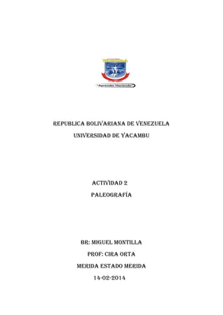 REPUBLICA BOLIVARIANA DE VENEZUELA
UNIVERSIDAD DE YACAMBU

ACTIVIDAD 2
Paleografía

BR: MIGUEL MONTILLA
PROF: cira Orta
MERIDA ESTADO MERIDA
14-02-2014

 