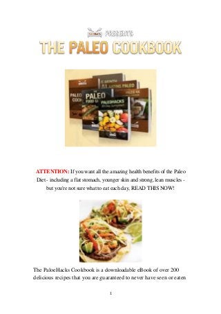 1
ATTENTION: If you want all the amazing health benefits of the Paleo
Diet - including a flat stomach, younger skin and strong, lean muscles -
but you're not sure what to eat each day, READ THIS NOW!
Hacks Cookbook is a downloadable eBook of over 200eoThe Pal
delicious recipes that you are guaranteed to never have seen or eaten
 