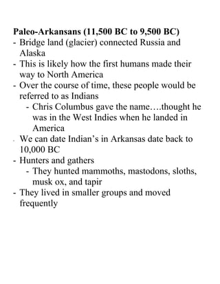 Paleo-Arkansans (11,500 BC to 9,500 BC)
- Bridge land (glacier) connected Russia and
  Alaska
- This is likely how the first humans made their
  way to North America
- Over the course of time, these people would be
  referred to as Indians
    - Chris Columbus gave the name….thought he
      was in the West Indies when he landed in
      America
- We can date Indian’s in Arkansas date back to

  10,000 BC
- Hunters and gathers
    - They hunted mammoths, mastodons, sloths,
      musk ox, and tapir
- They lived in smaller groups and moved
  frequently
 