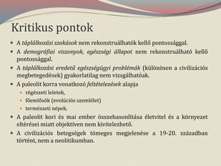 Kritikus pontok
 A táplálkozási szokások nem rekonstruálhatók kellő pontossággal.
 A demográfiai viszonyok, egészségi állapot nem rekonstruálható kellő
pontossággal.
 A táplálkozási eredetű egészségügyi problémák (különösen a civilizációs
megbetegedések) gyakorlatilag nem vizsgálhatóak.
 A paleolit korra vonatkozó feltételezések alapja
 régészeti leletek,
 főemlősök (evolúciós szemlélet)
 természeti népek.
 A paleolit kori és mai ember összehasonlítása életvitel és a környezet
eltérései miatt objektíven nem kivitelezhető.
 A civilizációs betegségek tömeges megjelenése a 19-20. században
történt, nem a neolitikumban.
 