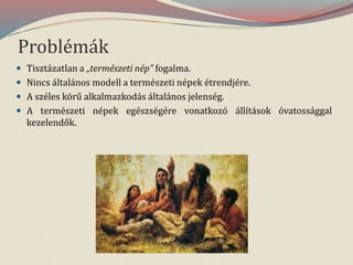 Problémák
 Tisztázatlan a „természeti nép” fogalma.
 Nincs általános modell a természeti népek étrendjére.
 A széles körű alkalmazkodás általános jelenség.
 A természeti népek egészségére vonatkozó állítások óvatossággal
kezelendők.
 