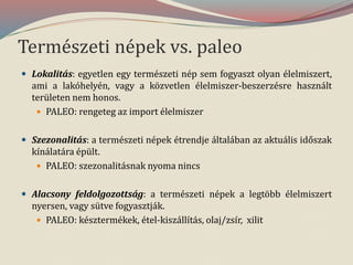 Természeti népek vs. paleo
 Lokalitás: egyetlen egy természeti nép sem fogyaszt olyan élelmiszert,
ami a lakóhelyén, vagy a közvetlen élelmiszer-beszerzésre használt
területen nem honos.
 PALEO: rengeteg az import élelmiszer
 Szezonalitás: a természeti népek étrendje általában az aktuális időszak
kínálatára épült.
 PALEO: szezonalitásnak nyoma nincs
 Alacsony feldolgozottság: a természeti népek a legtöbb élelmiszert
nyersen, vagy sütve fogyasztják.
 PALEO: késztermékek, étel-kiszállítás, olaj/zsír, xilit
 