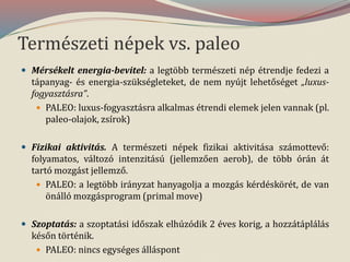 Természeti népek vs. paleo
 Mérsékelt energia-bevitel: a legtöbb természeti nép étrendje fedezi a
tápanyag- és energia-szükségleteket, de nem nyújt lehetőséget „luxus-
fogyasztásra”.
 PALEO: luxus-fogyasztásra alkalmas étrendi elemek jelen vannak (pl.
paleo-olajok, zsírok)
 Fizikai aktivitás. A természeti népek fizikai aktivitása számottevő:
folyamatos, változó intenzitású (jellemzően aerob), de több órán át
tartó mozgást jellemző.
 PALEO: a legtöbb irányzat hanyagolja a mozgás kérdéskörét, de van
önálló mozgásprogram (primal move)
 Szoptatás: a szoptatási időszak elhúzódik 2 éves korig, a hozzátáplálás
későn történik.
 PALEO: nincs egységes álláspont
 