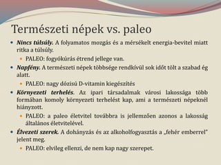 Természeti népek vs. paleo
 Nincs túlsúly. A folyamatos mozgás és a mérsékelt energia-bevitel miatt
ritka a túlsúly.
 PALEO: fogyókúrás étrend jellege van.
 Napfény. A természeti népek többsége rendkívül sok időt tölt a szabad ég
alatt.
 PALEO: nagy dózisú D-vitamin kiegészítés
 Környezeti terhelés. Az ipari társadalmak városi lakossága több
formában komoly környezeti terhelést kap, ami a természeti népeknél
hiányzott.
 PALEO: a paleo életvitel továbbra is jellemzően azonos a lakosság
általános életvitelével.
 Élvezeti szerek. A dohányzás és az alkoholfogyasztás a „fehér emberrel”
jelent meg.
 PALEO: elvileg ellenzi, de nem kap nagy szerepet.
 