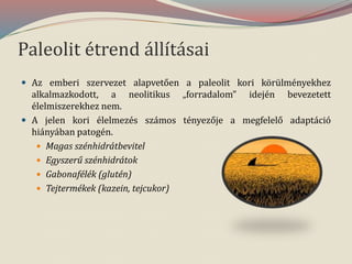 Paleolit étrend állításai
 Az emberi szervezet alapvetően a paleolit kori körülményekhez
alkalmazkodott, a neolitikus „forradalom” idején bevezetett
élelmiszerekhez nem.
 A jelen kori élelmezés számos tényezője a megfelelő adaptáció
hiányában patogén.
 Magas szénhidrátbevitel
 Egyszerű szénhidrátok
 Gabonafélék (glutén)
 Tejtermékek (kazein, tejcukor)
 