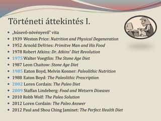 Történeti áttekintés I.
 „húsevő-növényevő” vita
 1939 Weston Price: Nutrition and Physical Degeneration
 1952 Arnold DeVries: Primitve Man and His Food
 1978 Robert Atkins: Dr. Atkins' Diet Revolution
 1975Walter Voegtlin: The Stone Age Diet
 1987 Leon Chaitow: Stone Age Diet
 1985 Eaton Boyd, Melvin Konner: Paleolithic Nutrition
 1988 Eaton Boyd: The Paleolithic Prescription
 2002 Loren Cordain: The Paleo Diet
 2009 Staffan Lindeberg: Food and Wetsern Diseases
 2010 Robb Wolf: The Paleo Solution
 2012 Loren Cordain: The Paleo Answer
 2012 Paul and Shou Ching Jaminet: The Perfect Health Diet
 