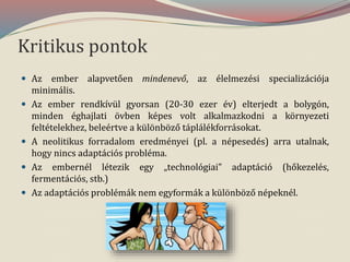 Kritikus pontok
 Az ember alapvetően mindenevő, az élelmezési specializációja
minimális.
 Az ember rendkívül gyorsan (20-30 ezer év) elterjedt a bolygón,
minden éghajlati övben képes volt alkalmazkodni a környezeti
feltételekhez, beleértve a különböző táplálékforrásokat.
 A neolitikus forradalom eredményei (pl. a népesedés) arra utalnak,
hogy nincs adaptációs probléma.
 Az embernél létezik egy „technológiai” adaptáció (hőkezelés,
fermentációs, stb.)
 Az adaptációs problémák nem egyformák a különböző népeknél.
 