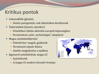 Kritikus pontok
 Gabonafélék (glutén)
 Glutén patogenitás: sok tekintetben kérdésesek
 Tejtermékek (kazein, tejcukor)
 Felnőttkori laktáz-aktivitás europid népességben
 Fermentáció, mint „technológiai” adaptáció
 Magas szénhidrátbevitel
 Paleolit kor: magok, gyökerek
 Természeti népek: kitava
 Amiláz megjelenése a nyálban
 Egyszerű szénhidrátok, magas GI
 Gyümölcsök
 A magas GI modern étrendi vívmány
 