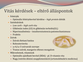 Vitás kérdések – eltérő álláspontok
 Fehérjék
 Optimális fehérjebevitel kérdése – high protein diéták
 Szénhidrátok
 Low carb – high carb vita
 Glikémiás index (GI) és glikémiás terhelés(GL)
 Hiperinzulinémia – inzulinrezisztencia patomechanizmusa
 Fruktóz
 Zsírok
 Zsírok élettani hatása
 Koleszterinvita
 ω-6/ω-3 zsírsavak szerepe
 Transz zsírok, margarin-ellenes mozgalom
 Mikroelemek, vitaminok
 Optimális ajánlható bevitel (RDA) - pl. D-vitamin vita
 Nagy/extrém dózisú szupplementáció (ortomolekuláris medicina)
 