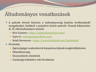 Áltudományos vonatkozások
 A paleolit étrend felszívta a tudományosság határán tevékenykedő
mozgalmakat, kialakult a populáris bulvár-paleolit. Vannak kifejezetten
ál- ill. ellentudományos elemek.
 Kris Gunnars - http://authoritynutrition.com/
 Sayer Ji - www.greenmedinfo.com/
 Heidi Stevenson – https://www.facebook.com/GaiaHealth
 Fő tételek
 Egészségügyi szakemberek kompetenciájának megkérdőjelezése
 Oltásellenesség
 Összeesküvés-elméletek
 Gazdasági érdekekre való hivatkozás
 