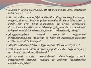  „Miközben fafejű dietetikusok itt-ott még mindig arról hordanak
hetet havat össze…”
 „Ha ma valami csoda folytán sikerülne Magyarország lakosságát
meggyőzni arról, hogy a paleo étrendet és életmódot kövesse,
akkor egy éven belül kiürülnének az orvosi várószobák,
drasztikusan lecsökkenne a lakosság gyógyszer és orvosi ellátási
igénye és rendkívüli mértékben javulna a népegészség szintje”
 „Gyógyszergyárak vezető csoportjai rágalmazó
médiakampányokat indítottak el, hogy az egészséges életstílus
értékét rossz hírbe keverjék”
 „Régóta próbálom felhívni a figyelmet az oltások veszélyeire…”
 „Többé már nem állítható olyan nyugodt lélekkel, hogy a higanyt
tartalmazó oltások veszélytelenek.”
 „A nyugati orvoslás megdöbbentő tehetetlensége korunk
betegségeivel szemben vaksága és szellemi függetlensége
elvesztéséből fakad”
 