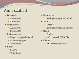 Amit szabad
 Zöldségek
 Alacsony GI
 Vitaminok
 Gyümölcsök
 Alacsony GI
 Fruktóz (?)
 Olajos magvak
 Magas energia olajokból
 Ásványi anyagok
 Tokoferolok
 Húsok
 Fehérje
 Telített zsír
 Belsőségek
 Ásványi anyagok, vitaminok
 Tojás
 Fehérje
 Ásványi anyagok, vitaminok
 Halak
 Fehérje
 ω-3 zsírsavak (DHA, EPA)
 Kókusz
 MCT telített zsírsavak
 