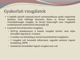 Gyakorlati vizsgálatok
 A legtöbb paleolit irányzat/szerző szisztematikusan gyűjti megerősítő
adatokat. Ezek többsége közvetett, illetve az étrend valamely
résztulajdonságát vizsgálja. Az étrend helyességét ezen vizsgálatok
eredményeinek szintézisével támasztják alá.
 A paleolit étrend közvetlen vizsgálata:
 2010-ig mindösszesen 4 humán vizsgálat történt, amit teljes
étrenddel végeztek (L. Cordain)
 2 esetben van lehetőség az étrend összetételének vizsgálatára
 1 vizsgálat volt hosszabb időtartamú, nagyobb mintával végzett
(Lindeberg, 2009)
 Izokalóriás étrendekkel végzett vizsgálat nem volt.
 