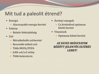 Mit tud a paleolit étrend?
 Energia
 Alacsonyabb energia-bevitel
 Fehérje
 Relatív fehérjebőség
 Zsír
 Mérsékeltebb zsírbevitel
 Kevesebb telített zsír
 Több MUFA/PUFA
 Jobb ω6/ω3 arány
 Több koleszterin
 Ásványi anyagok
 Ca kivételével optimum
feletti bevitel
 Vitaminok
 Optimum feletti bevitel
AZ EGYES IRÁNYZATOK
KÖZÖTT JELENTŐS ELTÉRÉS
LEHET!
 