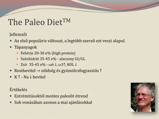 The Paleo DietTM
Jellemzői
 Az első populáris változat, a legtöbb szerző ezt veszi alapul.
 Tápanyagok
 Fehérje 20-30 e% (high protein)
 Szénhidrát 35-45 e% - alacsony GI/GL
 Zsír 35-45 e% - ω6 ↓, ω3↑, KOL ↓
 Rostbevitel → zöldség és gyümölcsfogyasztás ↑
 K ↑ - Na ↓ bevitel
Értékelés
 Extrémitásoktól mentes paleolit étrend
 Sok vonásában azonos a mai ajánlásokkal
 