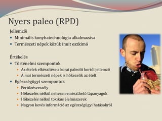 Nyers paleo (RPD)
Jellemzői
 Minimális konyhatechnológia alkalmazása
 Természeti népek közül: inuit eszkimó
Értékelés
 Történelmi szempontok
 Az ételek elkészítése a korai paleolit kortól jellemző
 A mai természeti népek is hőkezelik az ételt
 Egészségügyi szempontok
 Fertőzésveszély
 Hőkezelés nélkül nehezen emészthető tápanyagok
 Hőkezelés nélkül toxikus élelmiszerek
 Nagyon kevés információ az egészségügyi hatásokról
 