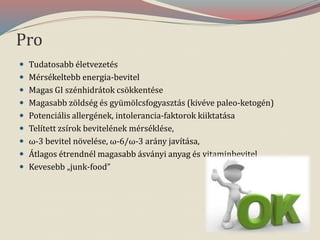 Pro
 Tudatosabb életvezetés
 Mérsékeltebb energia-bevitel
 Magas GI szénhidrátok csökkentése
 Magasabb zöldség és gyümölcsfogyasztás (kivéve paleo-ketogén)
 Potenciális allergének, intolerancia-faktorok kiiktatása
 Telített zsírok bevitelének mérséklése,
 ω-3 bevitel növelése, ω-6/ω-3 arány javítása,
 Átlagos étrendnél magasabb ásványi anyag és vitaminbevitel
 Kevesebb „junk-food”
 