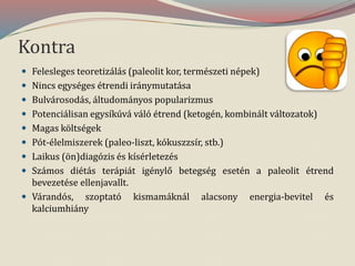 Kontra
 Felesleges teoretizálás (paleolit kor, természeti népek)
 Nincs egységes étrendi iránymutatása
 Bulvárosodás, áltudományos popularizmus
 Potenciálisan egysíkúvá váló étrend (ketogén, kombinált változatok)
 Magas költségek
 Pót-élelmiszerek (paleo-liszt, kókuszzsír, stb.)
 Laikus (ön)diagózis és kísérletezés
 Számos diétás terápiát igénylő betegség esetén a paleolit étrend
bevezetése ellenjavallt.
 Várandós, szoptató kismamáknál alacsony energia-bevitel és
kalciumhiány
 