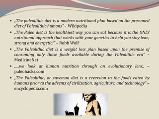  „The paleolithic diet is a modern nutritional plan based on the presumed
diet of Paleolithic humans” - Wikipedia
 „The Paleo diet is the healthiest way you can eat because it is the ONLY
nutritional approach that works with your genetics to help you stay lean,
strong and energetic!” – Robb Wolf
 „The Paleolithic diet is a weight loss plan based upon the premise of
consuming only those foods available during the Paleolithic era” –
MedicineNet
 „…we look at human nutrition through an evolutionary lens„ –
paleohacks.com
 „The Paleolithic, or caveman diet is a reversion to the foods eaten by
humans prior to the advents of civilization, agriculture, and technology” –
encyclopedia.com
 