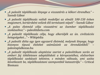  „A paleolit táplálkozás lényege a visszatérés a kőkori étrendhez.” –
Szendi Gábor
 „A paleolit táplálkozás valódi modelljei az elmúlt 100-150 évben
megismert, kortársként velünk élő természeti népek” - Szendi Gábor
 „A paleo életmód célja visszatérni az ősember táplálkozási
szokásaihoz.” – paleolitdieta.com
 „A paleolit táplálkozás célja, hogy elkerüljék az ún. civilizációs
betegségeket…” – Wikipédia
 „A paleolit diéta egy igen egyszerű életmód, melynek lényege, hogy
bizonyos típusú ételeket száműzünk az étrendünkből.” –
paleotaplalkozas.hu
 „A paleolit táplálkozás alaptézise szerint a paleolitikum során az
emberi faj tökéletesen adaptálódott a környezetéhez, elsősorban
táplálkozási szokásait tekintve, s minden változás, ami azóta
következett be, táplálkozástani szempontból katasztrófa.” – Critical
Biomass
 